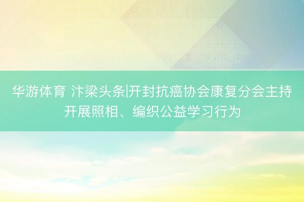华游体育 汴梁头条|开封抗癌协会康复分会主持开展照相、编织公益学习行为