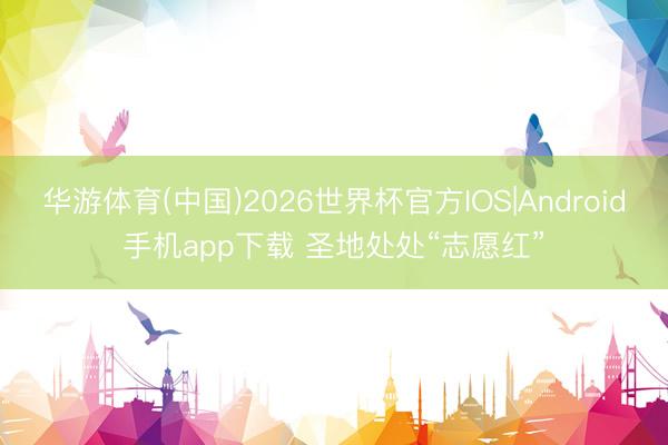 华游体育(中国)2026世界杯官方IOS|Android手机app下载 圣地处处“志愿红”