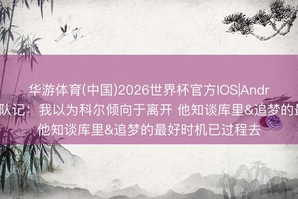 华游体育(中国)2026世界杯官方IOS|Android手机app下载 队记：我以为科尔倾向于离开 他知谈库里&追梦的最好时机已过程去