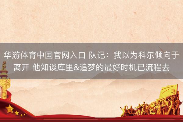 华游体育中国官网入口 队记：我以为科尔倾向于离开 他知谈库里&追梦的最好时机已流程去