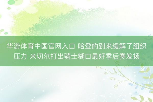华游体育中国官网入口 哈登的到来缓解了组织压力 米切尔打出骑士糊口最好季后赛发扬