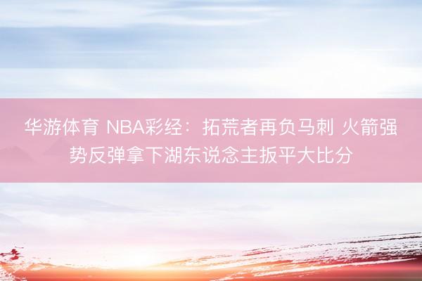 华游体育 NBA彩经：拓荒者再负马刺 火箭强势反弹拿下湖东说念主扳平大比分