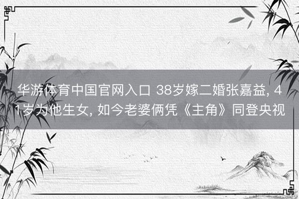 华游体育中国官网入口 38岁嫁二婚张嘉益， 41岁为他生女， 如今老婆俩凭《主角》同登央视