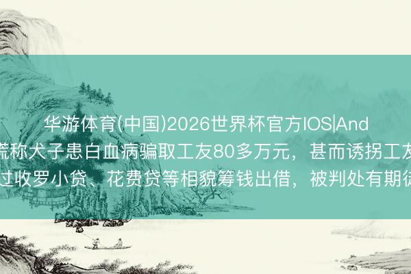 华游体育(中国)2026世界杯官方IOS|Android手机app下载 男人谎称犬子患白血病骗取工友80多万元,甚而诱拐工友通过收罗小贷、花费贷等相貌筹钱出借,被判处有期徒刑10年6个月,并处置金15万元