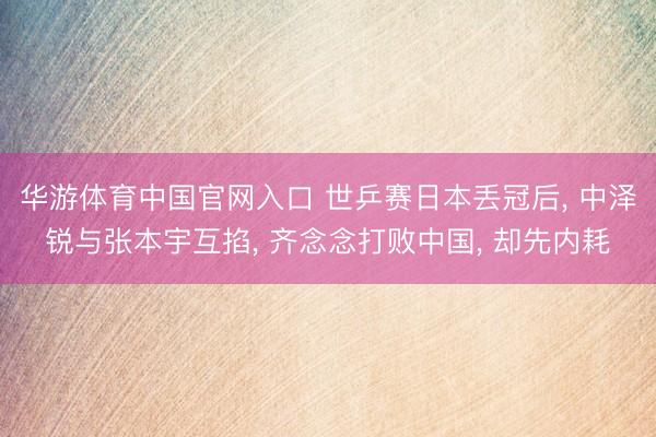 华游体育中国官网入口 世乒赛日本丢冠后， 中泽锐与张本宇互掐， 齐念念打败中国， 却先内耗