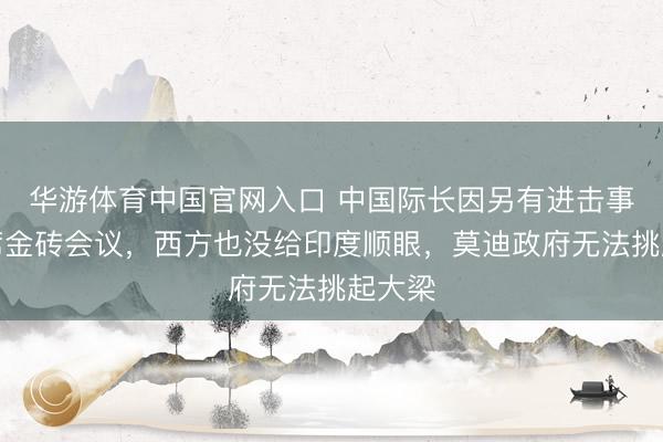 华游体育中国官网入口 中国际长因另有进击事务缺席金砖会议，西方也没给印度顺眼，莫迪政府无法挑起大梁