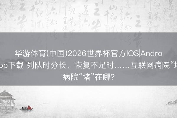 华游体育(中国)2026世界杯官方IOS|Android手机app下载 列队时分长、恢复不足时……互联网病院“堵”在哪？