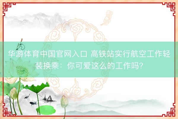 华游体育中国官网入口 高铁站实行航空工作轻装换乘：你可爱这么的工作吗？