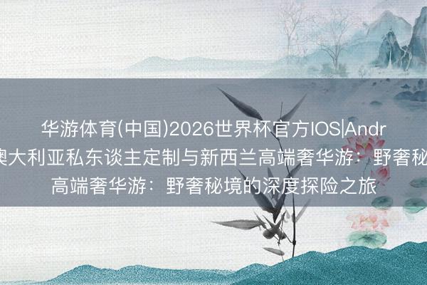 华游体育(中国)2026世界杯官方IOS|Android手机app下载 澳大利亚私东谈主定制与新西兰高端奢华游：野奢秘境的深度探险之旅
