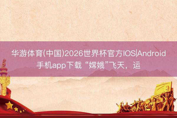 华游体育(中国)2026世界杯官方IOS|Android手机app下载 “嫦娥”飞天，运