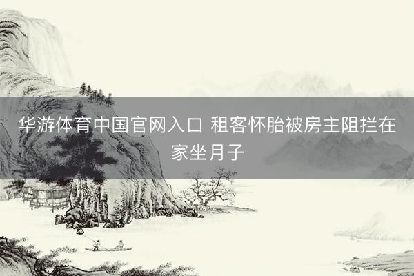 华游体育中国官网入口 租客怀胎被房主阻拦在家坐月子