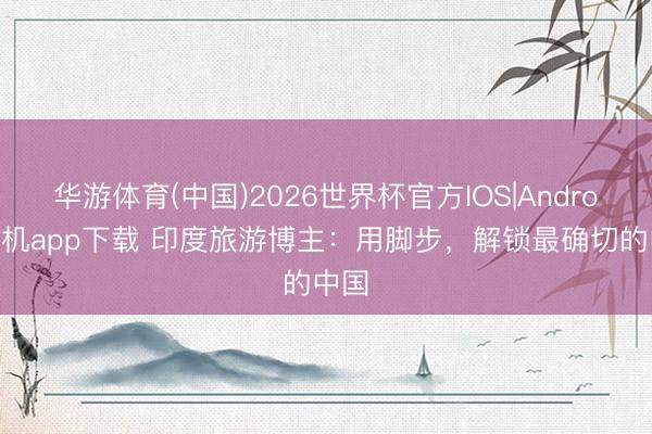 华游体育(中国)2026世界杯官方IOS|Android手机app下载 印度旅游博主：用脚步，解锁最确切的中国
