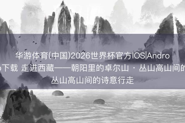 华游体育(中国)2026世界杯官方IOS|Android手机app下载 走进西藏——朝阳里的卓尔山 · 丛山高山间的诗意行走