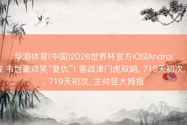 华游体育(中国)2026世界杯官方IOS|Android手机app下载 韦世豪欢笑“复仇”! 客战津门虎双响， 719天初次， 主帅竖大拇指