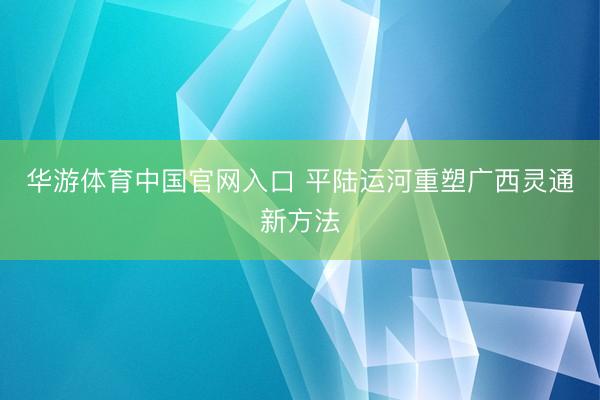 华游体育中国官网入口 平陆运河重塑广西灵通新方法