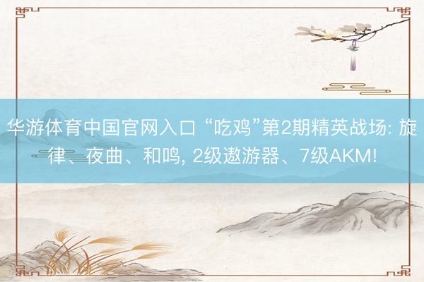 华游体育中国官网入口 “吃鸡”第2期精英战场: 旋律、夜曲、和鸣， 2级遨游器、7级AKM!