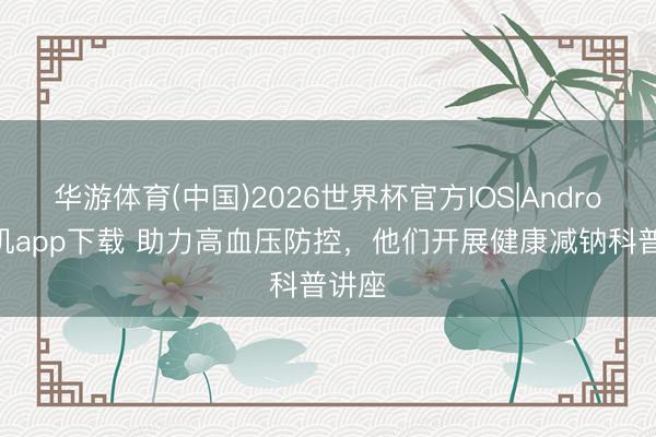 华游体育(中国)2026世界杯官方IOS|Android手机app下载 助力高血压防控,他们开展健康减钠科普讲座