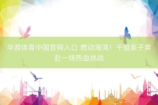 华游体育中国官网入口 燃动海湾！千组亲子奔赴一场热血挑战