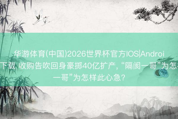 华游体育(中国)2026世界杯官方IOS|Android手机app下载 收购告吹回身豪掷40亿扩产, “隔阂一哥”为怎样此心急?