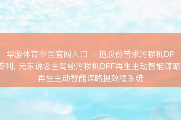 华游体育中国官网入口 一拖股份苦求污秽机DPF再生有关专利， 无东说念主驾驶污秽机DPF再生主动智能谋略提效稳系统