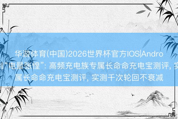 华游体育(中国)2026世界杯官方IOS|Android手机app下载 告别“电量张惶”: 高频充电族专属长命命充电宝测评， 实测千次轮回不衰减