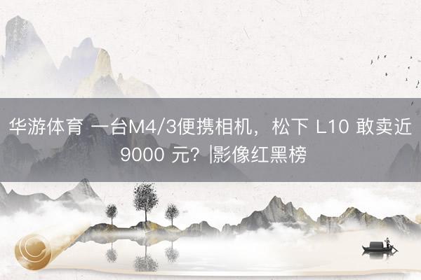 华游体育 一台M4/3便携相机,松下 L10 敢卖近 9000 元?|影像红黑榜