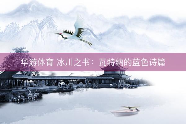 华游体育 冰川之书：瓦特纳的蓝色诗篇