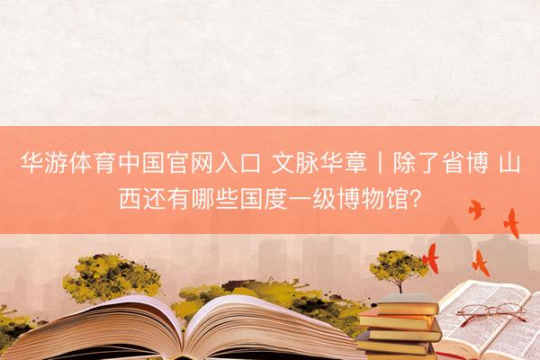 华游体育中国官网入口 文脉华章丨除了省博 山西还有哪些国度一级博物馆？