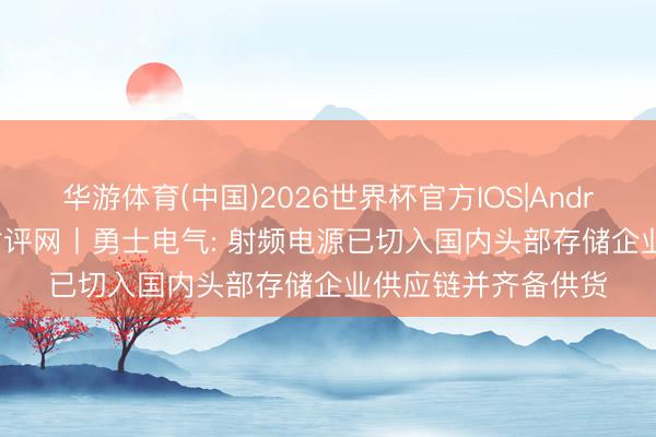 华游体育(中国)2026世界杯官方IOS|Android手机app下载 财评网丨勇士电气: 射频电源已切入国内头部存储企业供应链并齐备供货