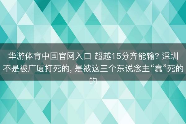华游体育中国官网入口 超越15分齐能输? 深圳不是被广厦打死的, 是被这三个东说念主“蠢”死的