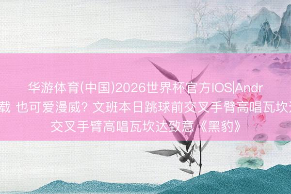 华游体育(中国)2026世界杯官方IOS|Android手机app下载 也可爱漫威? 文班本日跳球前交叉手臂高唱瓦坎达致意《黑豹》