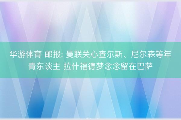 华游体育 邮报: 曼联关心查尔斯、尼尔森等年青东谈主 拉什福德梦念念留在巴萨