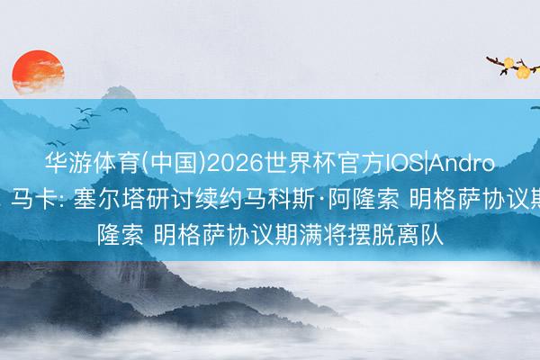 华游体育(中国)2026世界杯官方IOS|Android手机app下载 马卡: 塞尔塔研讨续约马科斯·阿隆索 明格萨协议期满将摆脱离队