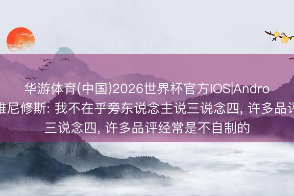 华游体育(中国)2026世界杯官方IOS|Android手机app下载 维尼修斯: 我不在乎旁东说念主说三说念四， 许多品评经常是不自制的