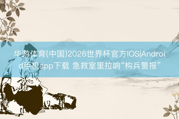 华游体育(中国)2026世界杯官方IOS|Android手机app下载 急救室里拉响“构兵警报”