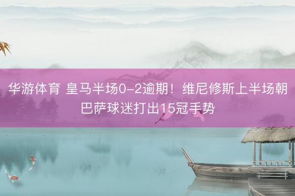 华游体育 皇马半场0-2逾期！维尼修斯上半场朝巴萨球迷打出15冠手势