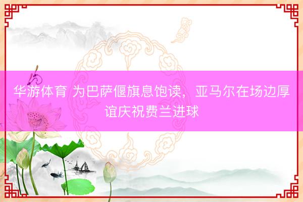 华游体育 为巴萨偃旗息饱读，亚马尔在场边厚谊庆祝费兰进球