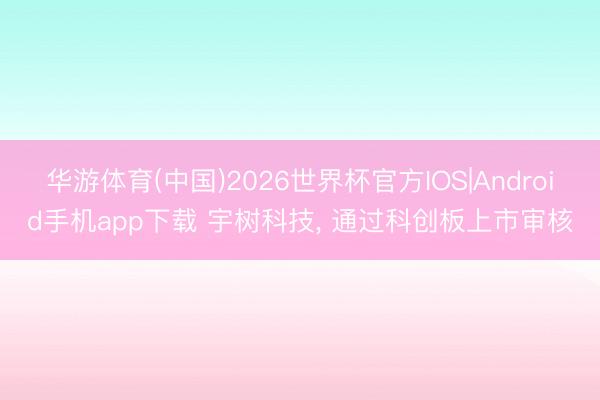 华游体育(中国)2026世界杯官方IOS|Android手机app下载 宇树科技， 通过科创板上市审核
