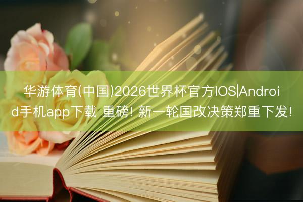 华游体育(中国)2026世界杯官方IOS|Android手机app下载 重磅! 新一轮国改决策郑重下发!