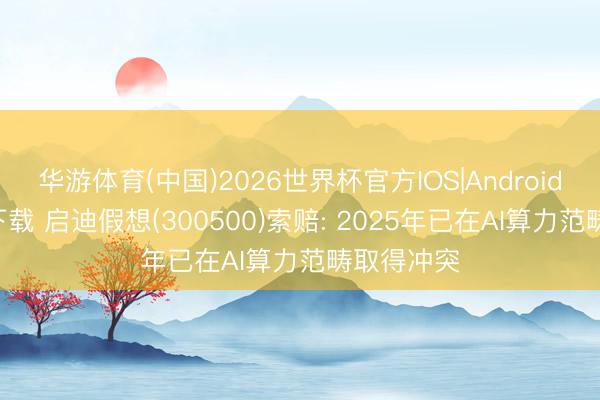 华游体育(中国)2026世界杯官方IOS|Android手机app下载 启迪假想(300500)索赔: 2025年已在AI算力范畴取得冲突