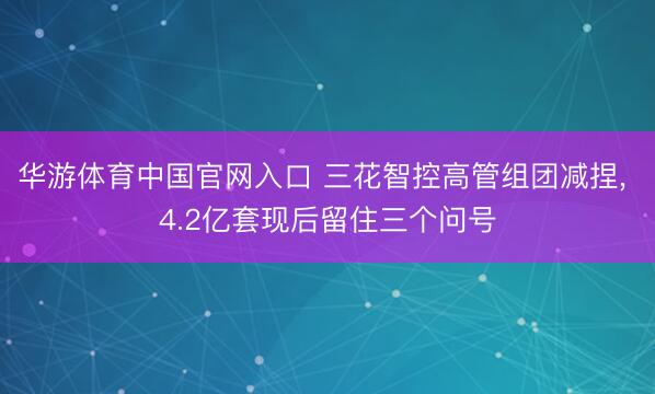 华游体育中国官网入口 三花智控高管组团减捏， 4.2亿套现后留住三个问号