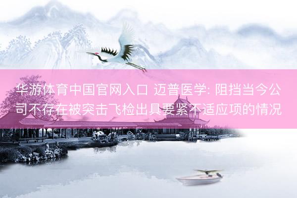华游体育中国官网入口 迈普医学: 阻挡当今公司不存在被突击飞检出具要紧不适应项的情况