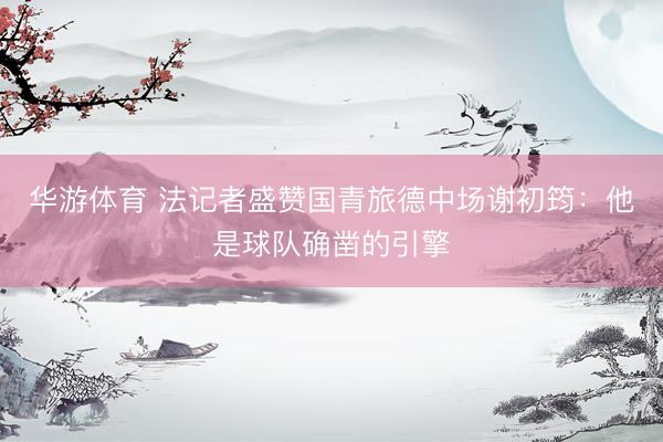 华游体育 法记者盛赞国青旅德中场谢初筠：他是球队确凿的引擎