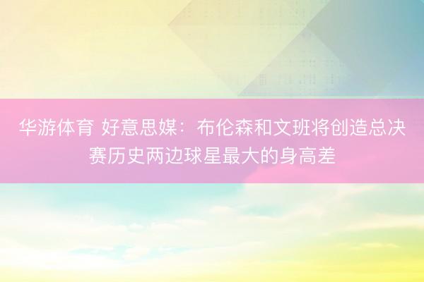 华游体育 好意思媒：布伦森和文班将创造总决赛历史两边球星最大的身高差