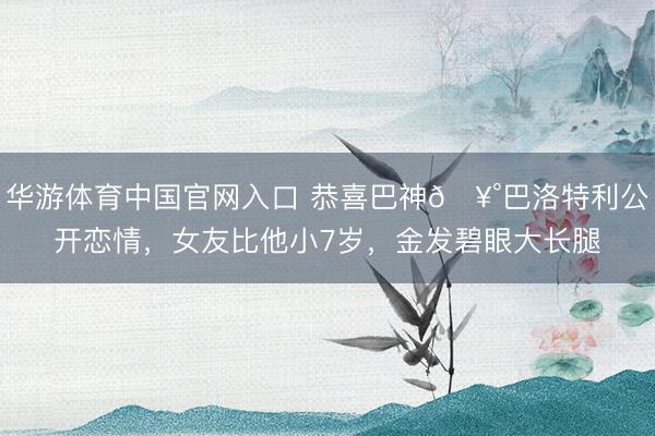 华游体育中国官网入口 恭喜巴神🥰巴洛特利公开恋情，女友比他小7岁，金发碧眼大长腿