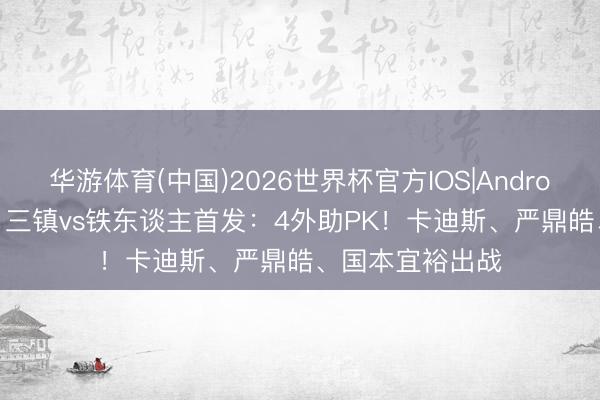 华游体育(中国)2026世界杯官方IOS|Android手机app下载 三镇vs铁东谈主首发:4外助PK!卡迪斯、严鼎皓、国本宜裕出战