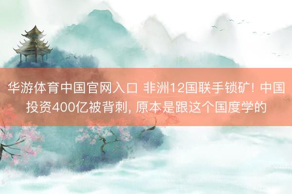 华游体育中国官网入口 非洲12国联手锁矿! 中国投资400亿被背刺， 原本是跟这个国度学的