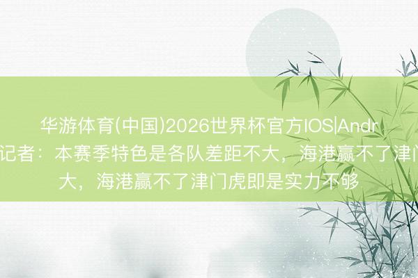 华游体育(中国)2026世界杯官方IOS|Android手机app下载 记者:本赛季特色是各队差距不大,海港赢不了津门虎即是实力不够