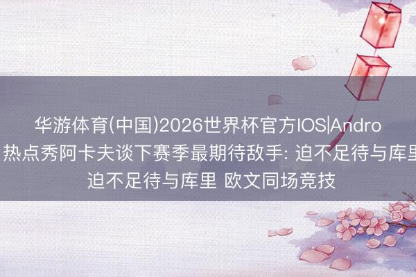 华游体育(中国)2026世界杯官方IOS|Android手机app下载 热点秀阿卡夫谈下赛季最期待敌手: 迫不足待与库里 欧文同场竞技