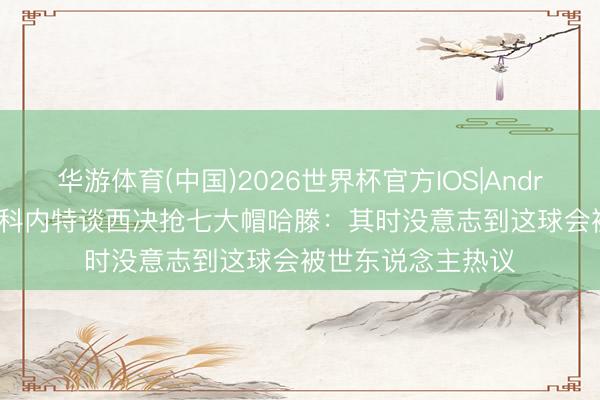 华游体育(中国)2026世界杯官方IOS|Android手机app下载 科内特谈西决抢七大帽哈滕：其时没意志到这球会被世东说念主热议